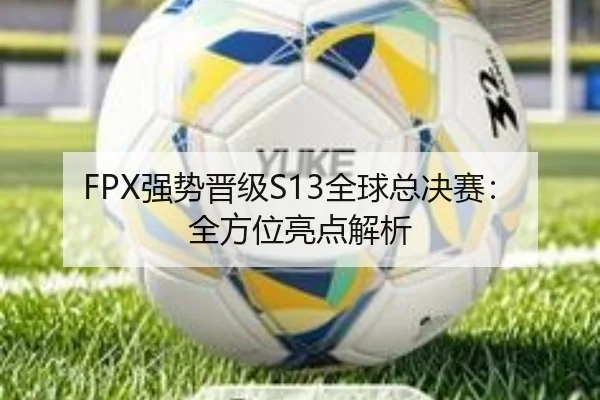 FPX强势晋级S13全球总决赛：全方位亮点解析